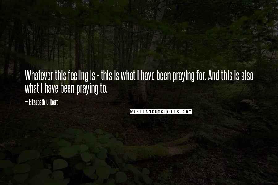 Elizabeth Gilbert Quotes: Whatever this feeling is - this is what I have been praying for. And this is also what I have been praying to.