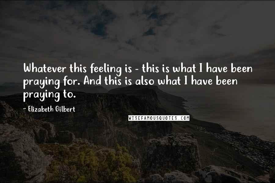 Elizabeth Gilbert Quotes: Whatever this feeling is - this is what I have been praying for. And this is also what I have been praying to.