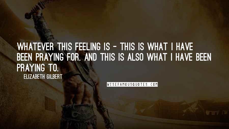 Elizabeth Gilbert Quotes: Whatever this feeling is - this is what I have been praying for. And this is also what I have been praying to.