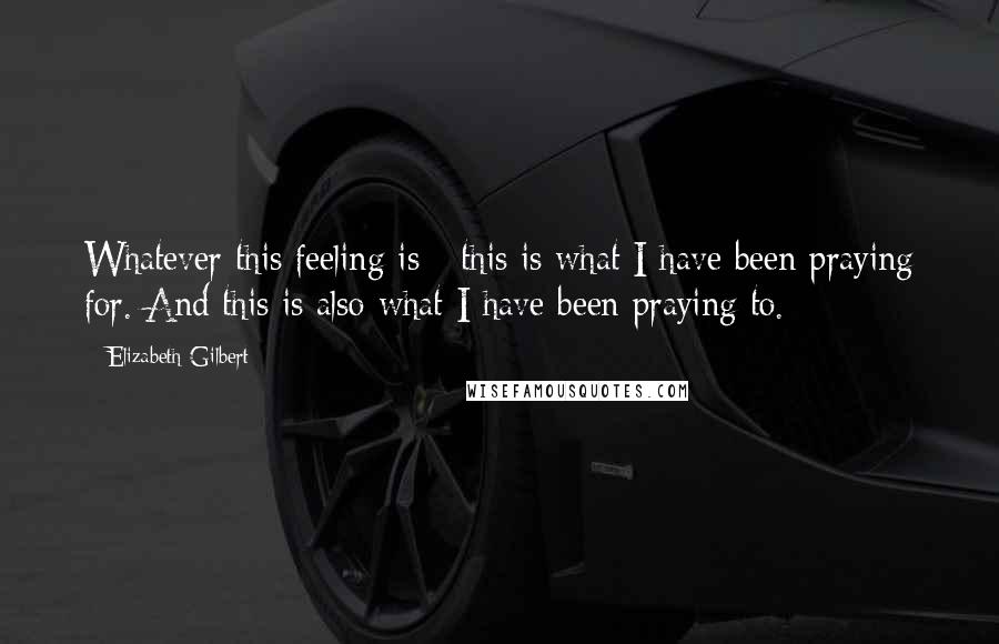Elizabeth Gilbert Quotes: Whatever this feeling is - this is what I have been praying for. And this is also what I have been praying to.