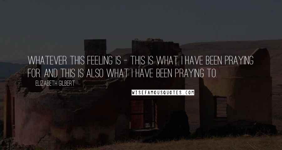 Elizabeth Gilbert Quotes: Whatever this feeling is - this is what I have been praying for. And this is also what I have been praying to.