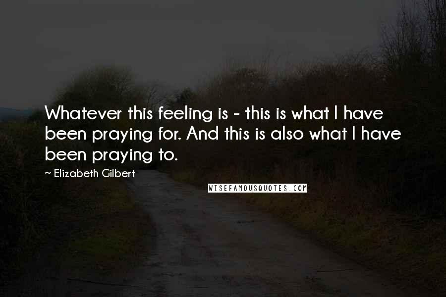 Elizabeth Gilbert Quotes: Whatever this feeling is - this is what I have been praying for. And this is also what I have been praying to.