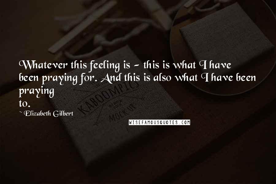 Elizabeth Gilbert Quotes: Whatever this feeling is - this is what I have been praying for. And this is also what I have been praying to.