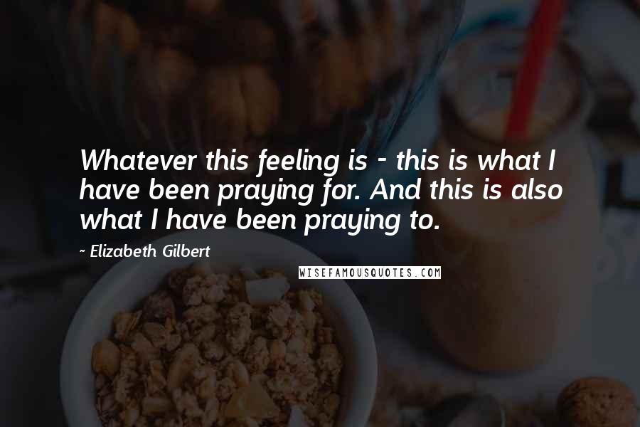Elizabeth Gilbert Quotes: Whatever this feeling is - this is what I have been praying for. And this is also what I have been praying to.