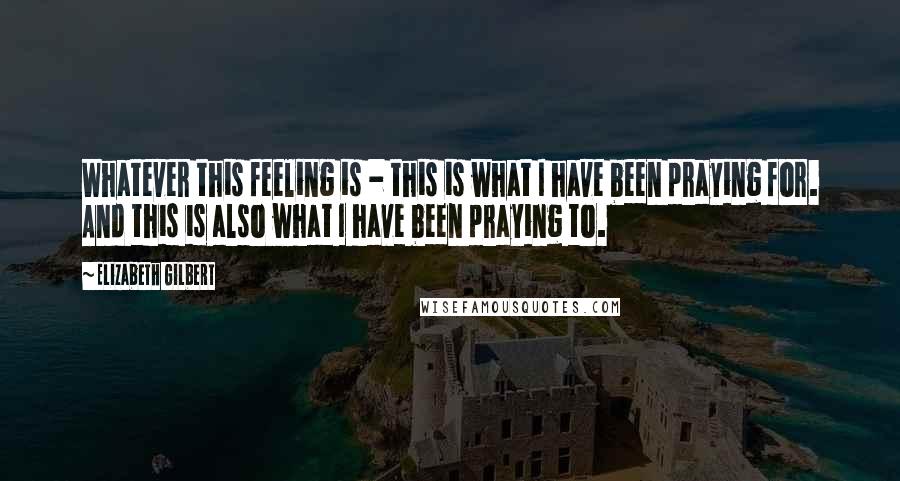 Elizabeth Gilbert Quotes: Whatever this feeling is - this is what I have been praying for. And this is also what I have been praying to.