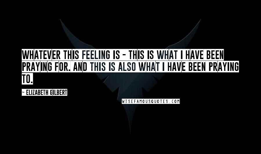 Elizabeth Gilbert Quotes: Whatever this feeling is - this is what I have been praying for. And this is also what I have been praying to.