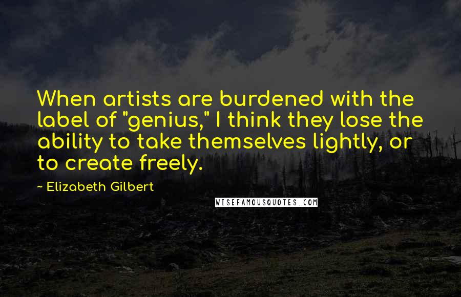 Elizabeth Gilbert Quotes: When artists are burdened with the label of "genius," I think they lose the ability to take themselves lightly, or to create freely.