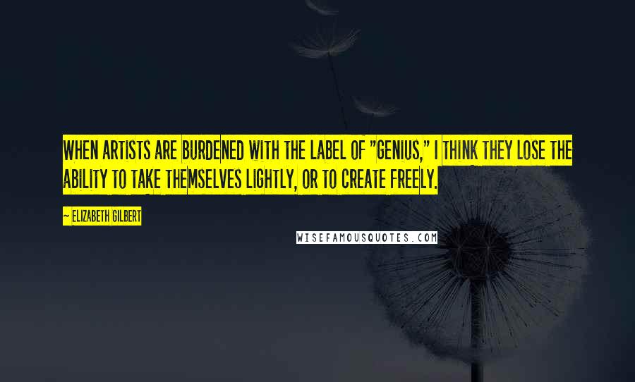 Elizabeth Gilbert Quotes: When artists are burdened with the label of "genius," I think they lose the ability to take themselves lightly, or to create freely.