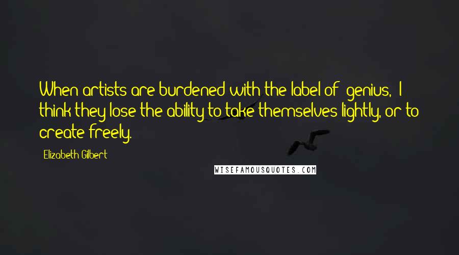 Elizabeth Gilbert Quotes: When artists are burdened with the label of "genius," I think they lose the ability to take themselves lightly, or to create freely.