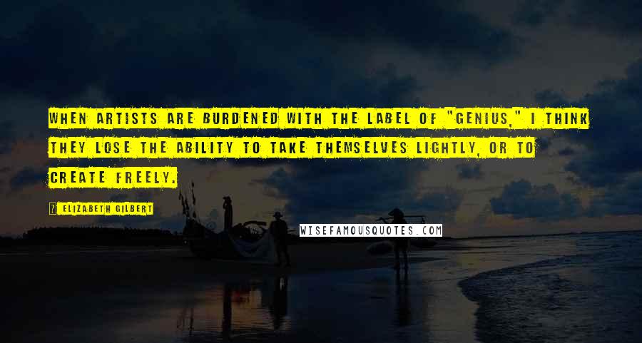 Elizabeth Gilbert Quotes: When artists are burdened with the label of "genius," I think they lose the ability to take themselves lightly, or to create freely.