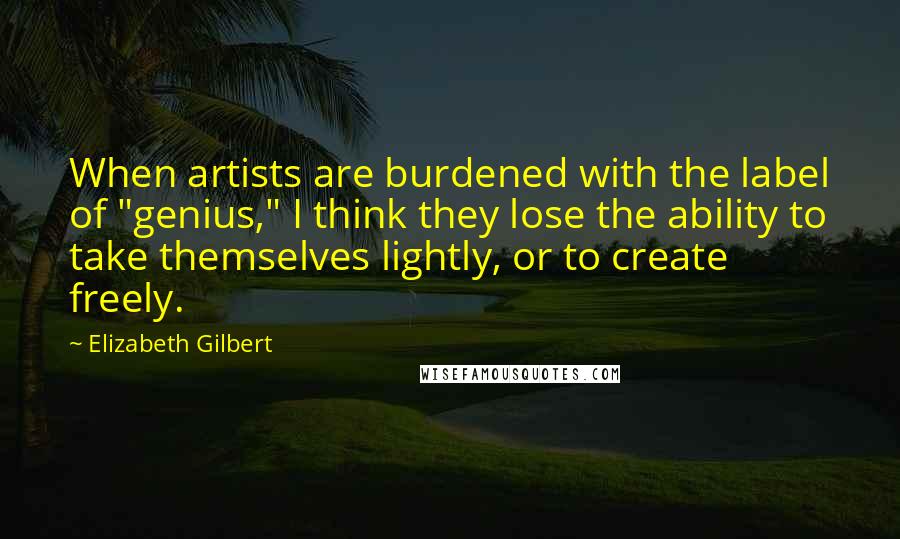 Elizabeth Gilbert Quotes: When artists are burdened with the label of "genius," I think they lose the ability to take themselves lightly, or to create freely.