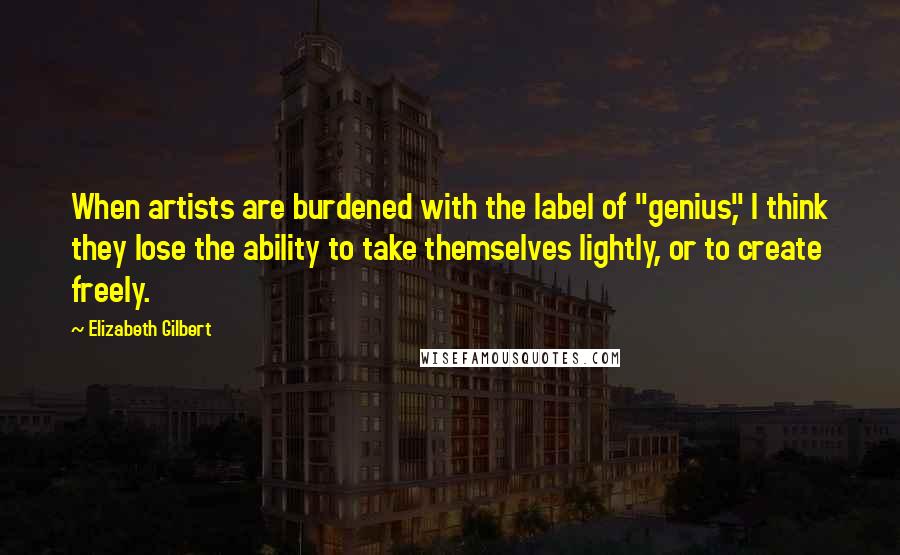 Elizabeth Gilbert Quotes: When artists are burdened with the label of "genius," I think they lose the ability to take themselves lightly, or to create freely.