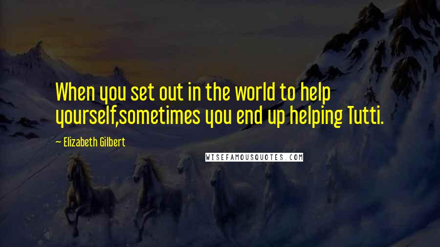 Elizabeth Gilbert Quotes: When you set out in the world to help yourself,sometimes you end up helping Tutti.