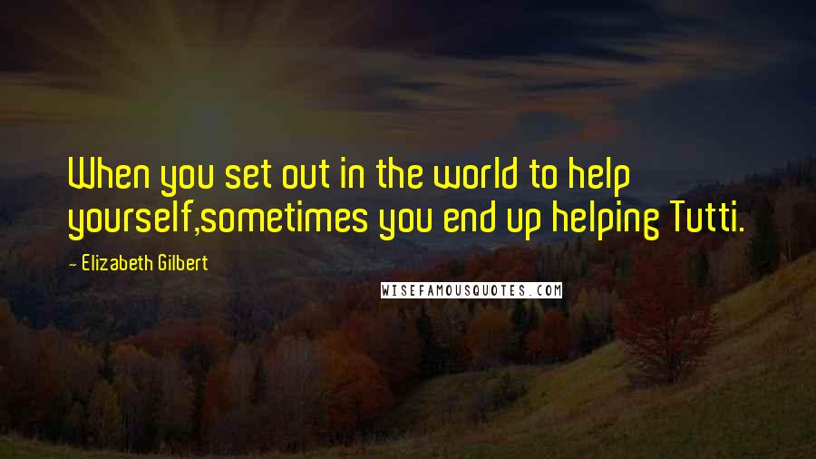 Elizabeth Gilbert Quotes: When you set out in the world to help yourself,sometimes you end up helping Tutti.