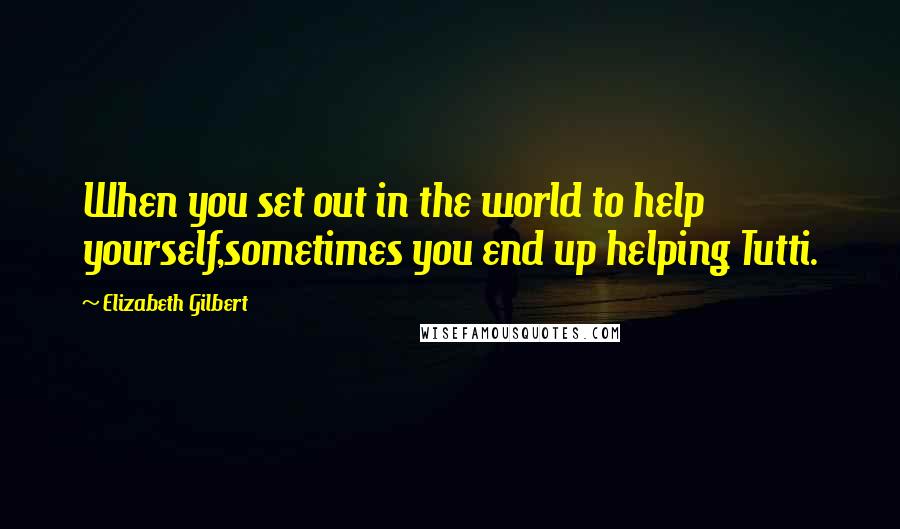 Elizabeth Gilbert Quotes: When you set out in the world to help yourself,sometimes you end up helping Tutti.