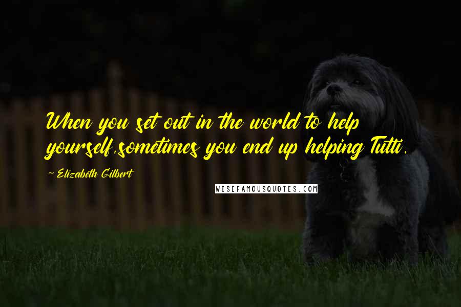 Elizabeth Gilbert Quotes: When you set out in the world to help yourself,sometimes you end up helping Tutti.