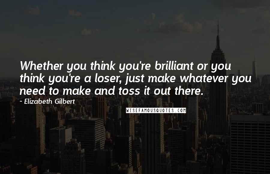 Elizabeth Gilbert Quotes: Whether you think you're brilliant or you think you're a loser, just make whatever you need to make and toss it out there.