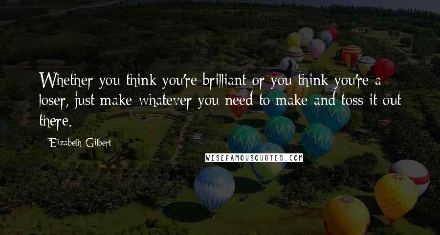 Elizabeth Gilbert Quotes: Whether you think you're brilliant or you think you're a loser, just make whatever you need to make and toss it out there.