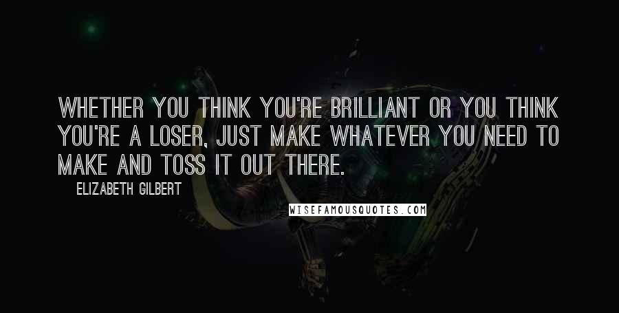 Elizabeth Gilbert Quotes: Whether you think you're brilliant or you think you're a loser, just make whatever you need to make and toss it out there.