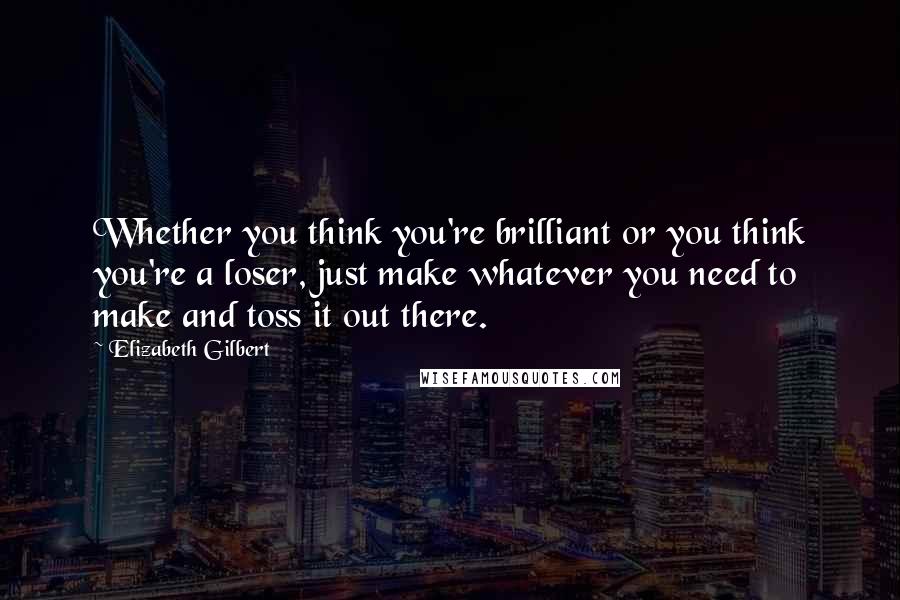 Elizabeth Gilbert Quotes: Whether you think you're brilliant or you think you're a loser, just make whatever you need to make and toss it out there.