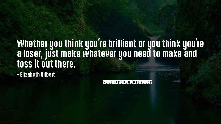 Elizabeth Gilbert Quotes: Whether you think you're brilliant or you think you're a loser, just make whatever you need to make and toss it out there.