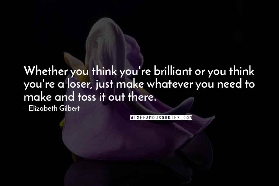 Elizabeth Gilbert Quotes: Whether you think you're brilliant or you think you're a loser, just make whatever you need to make and toss it out there.