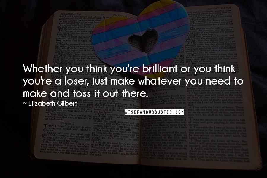 Elizabeth Gilbert Quotes: Whether you think you're brilliant or you think you're a loser, just make whatever you need to make and toss it out there.