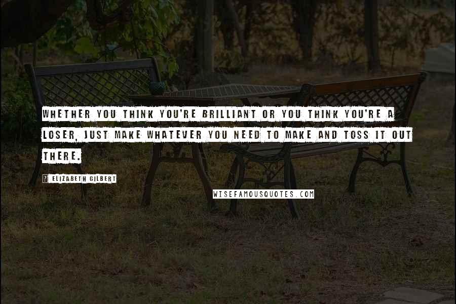 Elizabeth Gilbert Quotes: Whether you think you're brilliant or you think you're a loser, just make whatever you need to make and toss it out there.