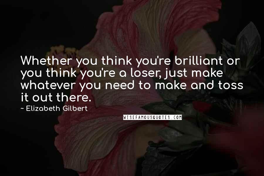 Elizabeth Gilbert Quotes: Whether you think you're brilliant or you think you're a loser, just make whatever you need to make and toss it out there.