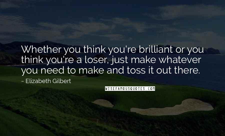 Elizabeth Gilbert Quotes: Whether you think you're brilliant or you think you're a loser, just make whatever you need to make and toss it out there.