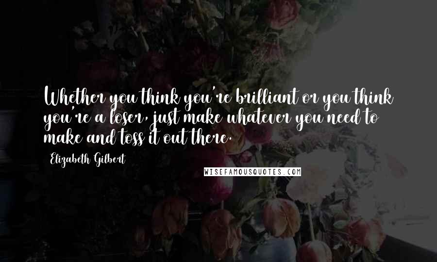 Elizabeth Gilbert Quotes: Whether you think you're brilliant or you think you're a loser, just make whatever you need to make and toss it out there.