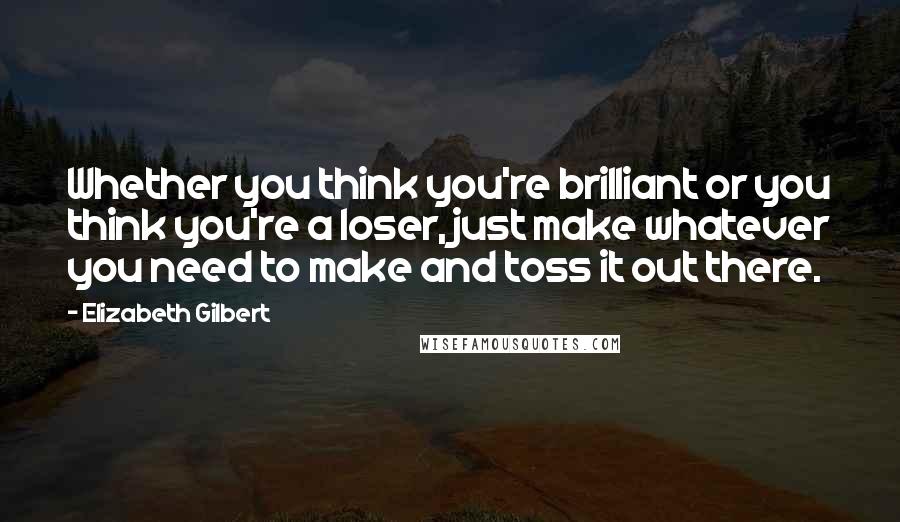 Elizabeth Gilbert Quotes: Whether you think you're brilliant or you think you're a loser, just make whatever you need to make and toss it out there.