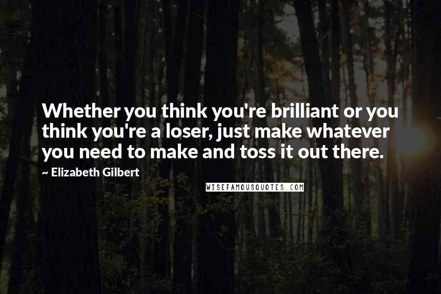 Elizabeth Gilbert Quotes: Whether you think you're brilliant or you think you're a loser, just make whatever you need to make and toss it out there.