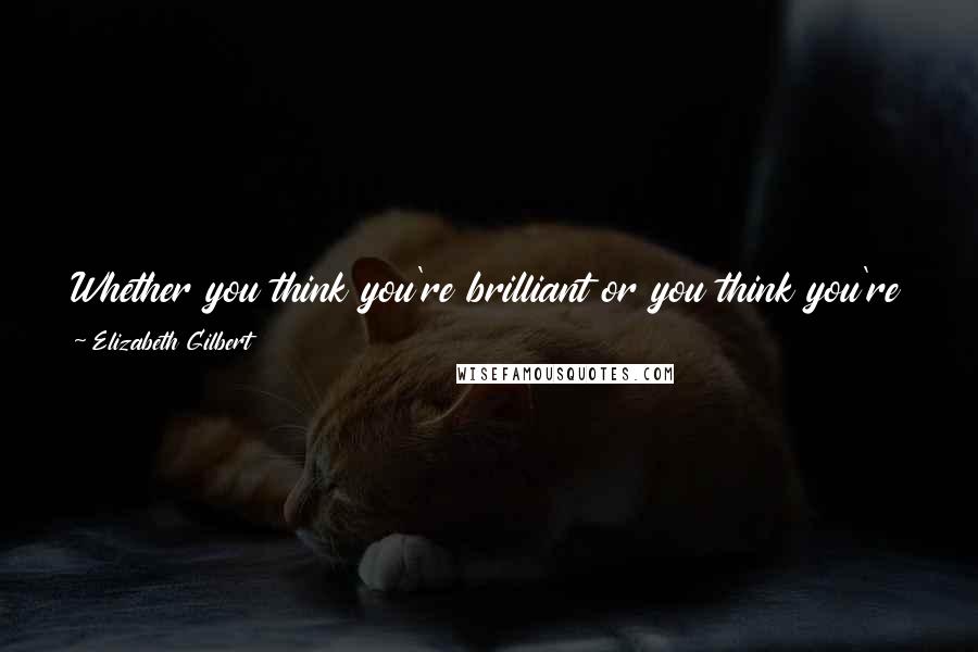 Elizabeth Gilbert Quotes: Whether you think you're brilliant or you think you're a loser, just make whatever you need to make and toss it out there.