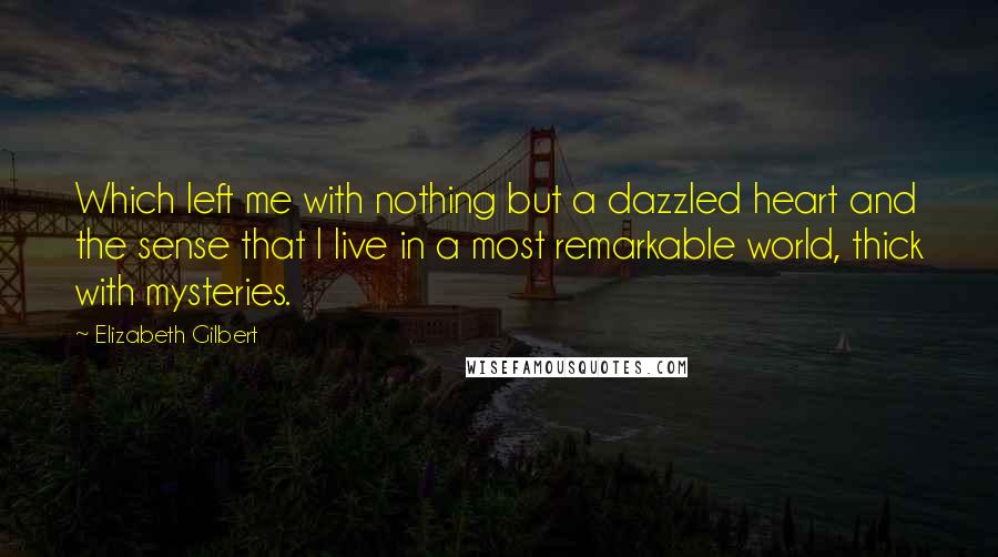 Elizabeth Gilbert Quotes: Which left me with nothing but a dazzled heart and the sense that I live in a most remarkable world, thick with mysteries.