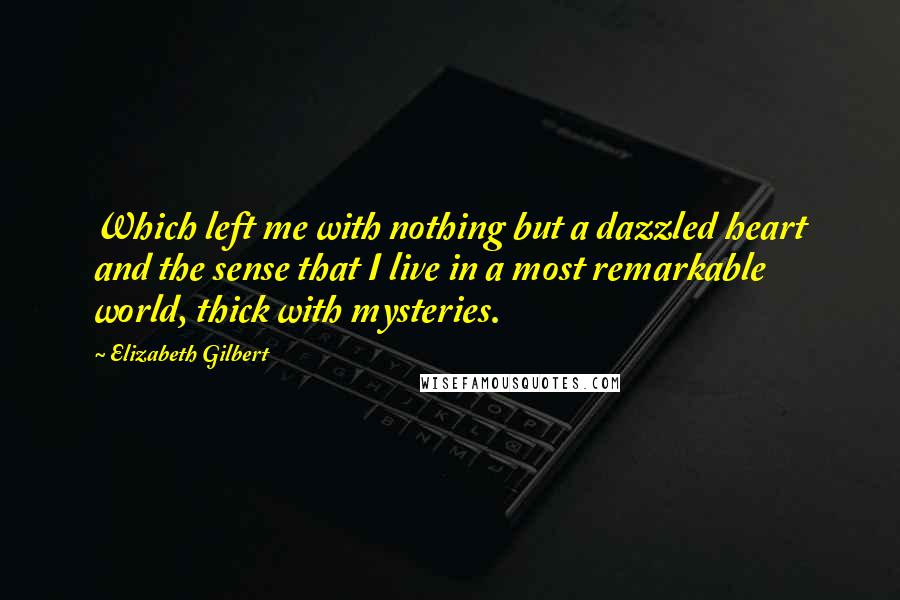 Elizabeth Gilbert Quotes: Which left me with nothing but a dazzled heart and the sense that I live in a most remarkable world, thick with mysteries.