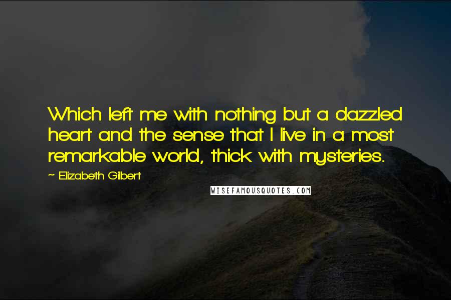 Elizabeth Gilbert Quotes: Which left me with nothing but a dazzled heart and the sense that I live in a most remarkable world, thick with mysteries.
