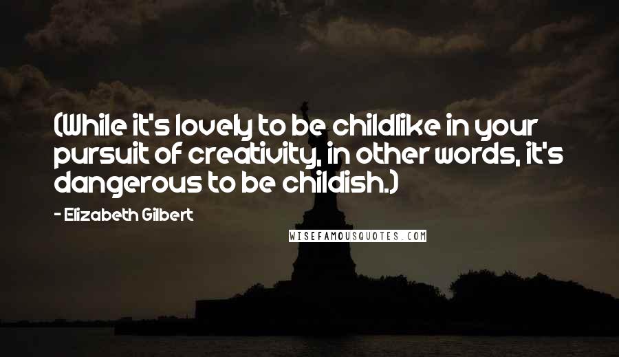 Elizabeth Gilbert Quotes: (While it's lovely to be childlike in your pursuit of creativity, in other words, it's dangerous to be childish.)