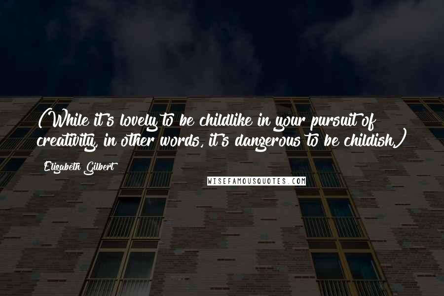 Elizabeth Gilbert Quotes: (While it's lovely to be childlike in your pursuit of creativity, in other words, it's dangerous to be childish.)