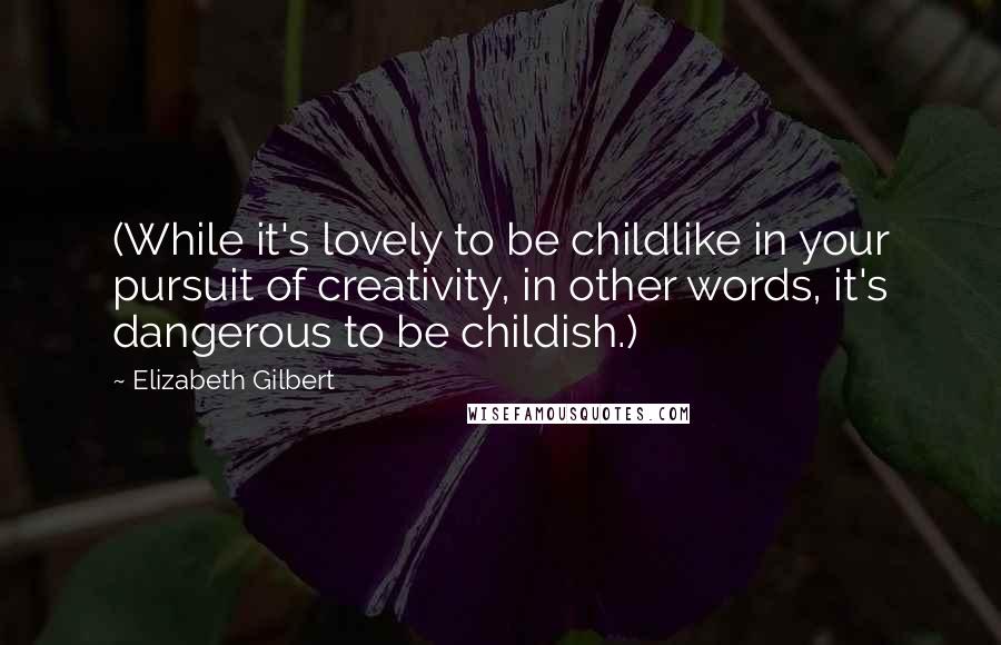 Elizabeth Gilbert Quotes: (While it's lovely to be childlike in your pursuit of creativity, in other words, it's dangerous to be childish.)