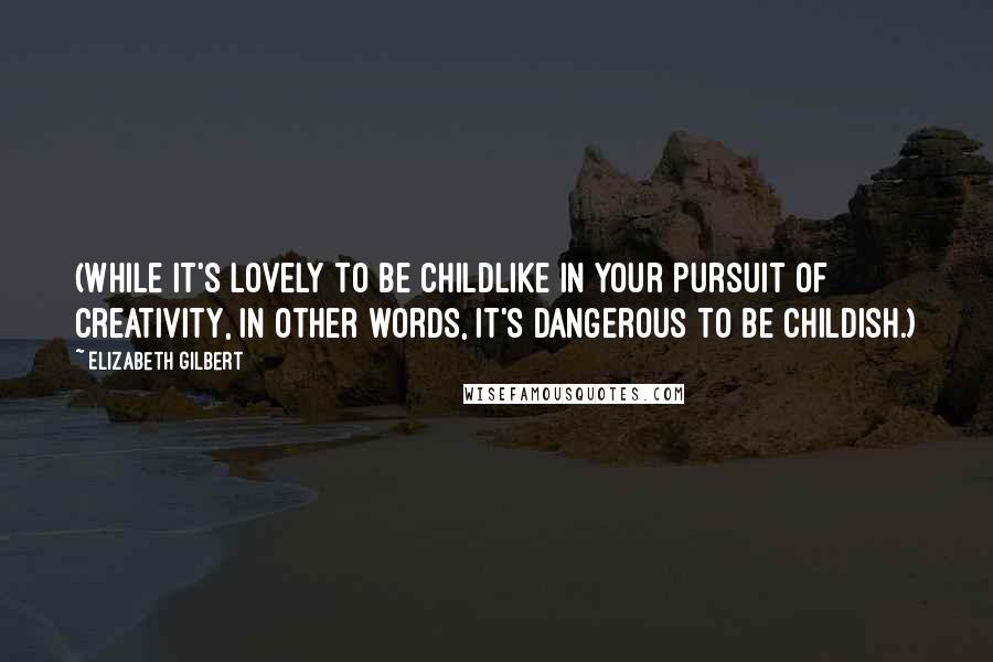 Elizabeth Gilbert Quotes: (While it's lovely to be childlike in your pursuit of creativity, in other words, it's dangerous to be childish.)