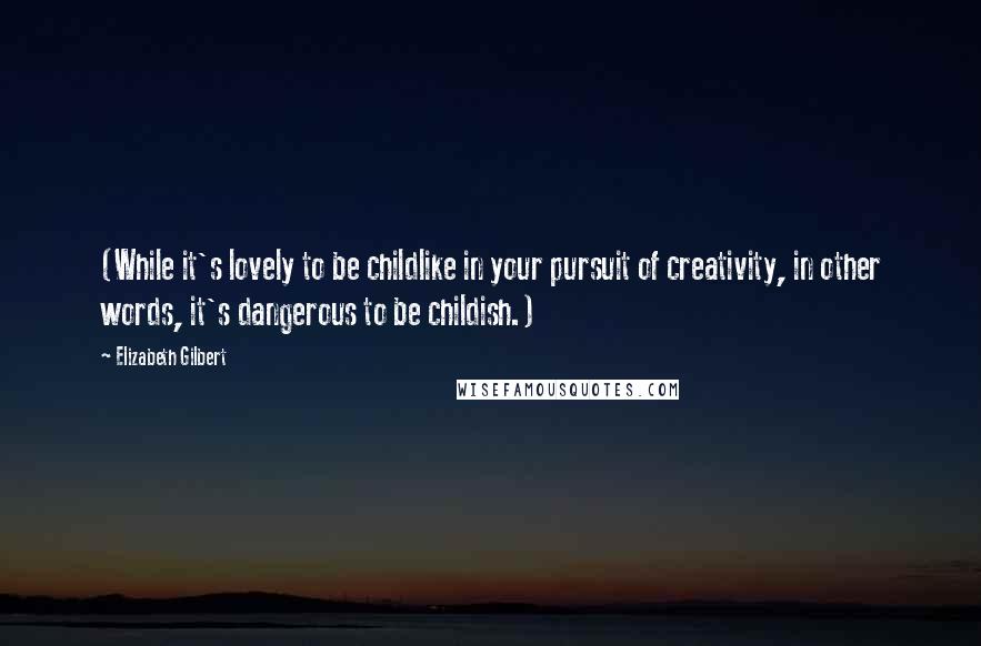 Elizabeth Gilbert Quotes: (While it's lovely to be childlike in your pursuit of creativity, in other words, it's dangerous to be childish.)