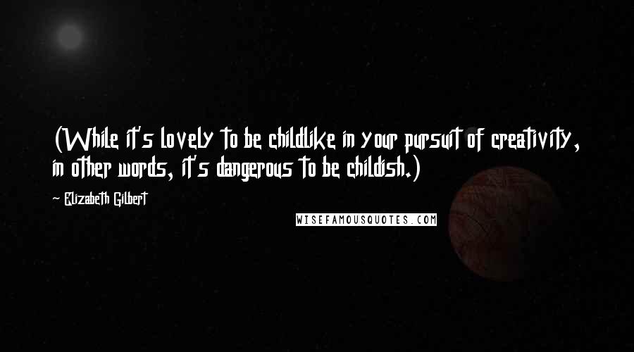 Elizabeth Gilbert Quotes: (While it's lovely to be childlike in your pursuit of creativity, in other words, it's dangerous to be childish.)