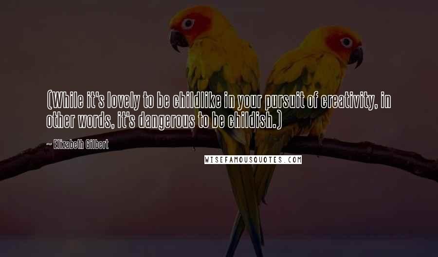 Elizabeth Gilbert Quotes: (While it's lovely to be childlike in your pursuit of creativity, in other words, it's dangerous to be childish.)