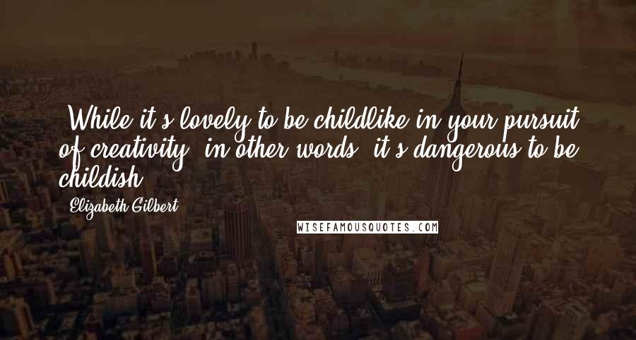 Elizabeth Gilbert Quotes: (While it's lovely to be childlike in your pursuit of creativity, in other words, it's dangerous to be childish.)