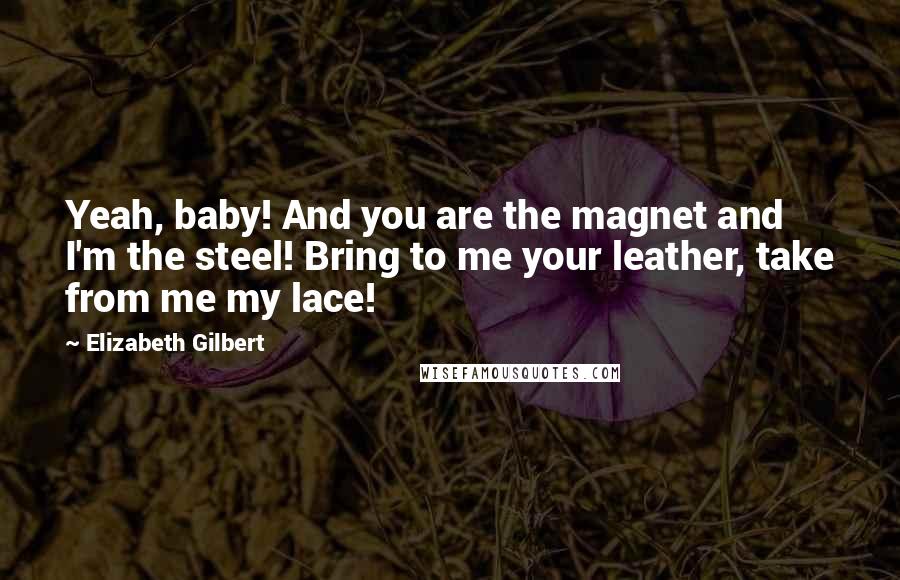 Elizabeth Gilbert Quotes: Yeah, baby! And you are the magnet and I'm the steel! Bring to me your leather, take from me my lace!