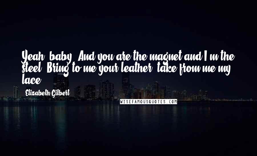 Elizabeth Gilbert Quotes: Yeah, baby! And you are the magnet and I'm the steel! Bring to me your leather, take from me my lace!