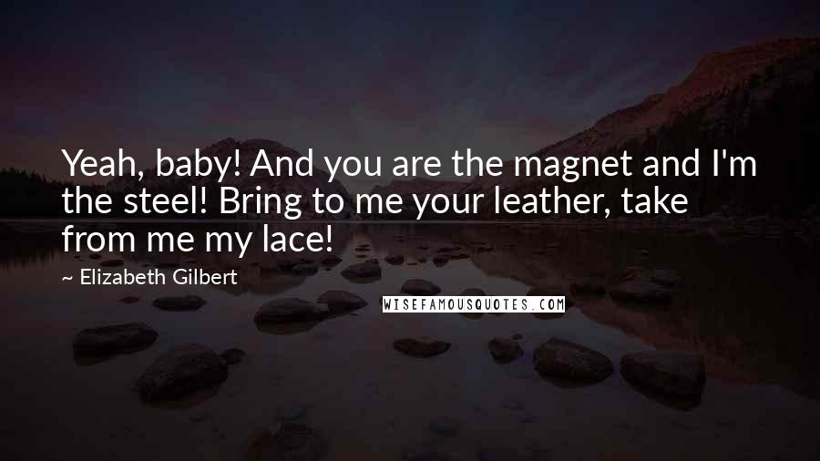 Elizabeth Gilbert Quotes: Yeah, baby! And you are the magnet and I'm the steel! Bring to me your leather, take from me my lace!