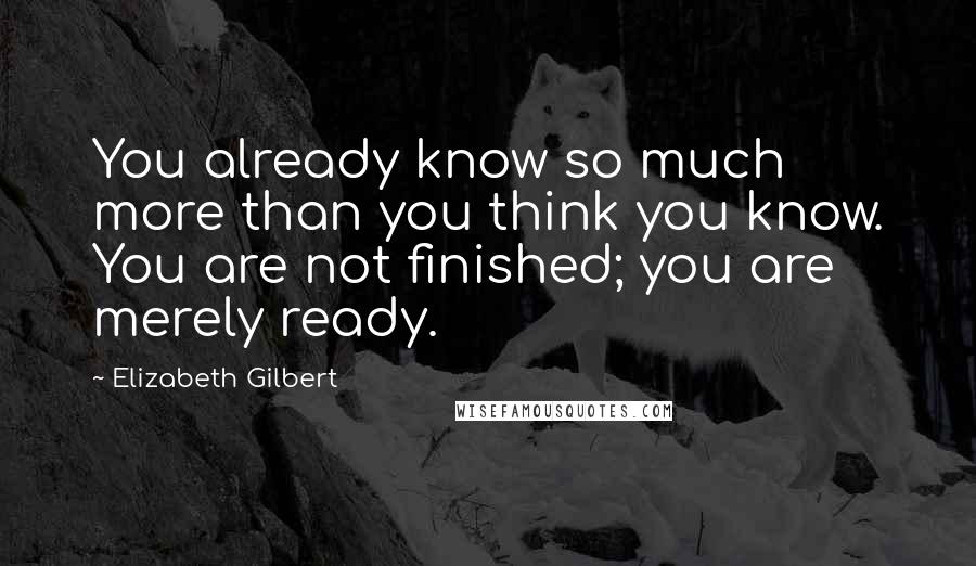 Elizabeth Gilbert Quotes: You already know so much more than you think you know. You are not finished; you are merely ready.