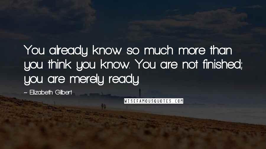 Elizabeth Gilbert Quotes: You already know so much more than you think you know. You are not finished; you are merely ready.